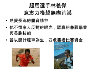 超馬選手林義傑  意志力橫越無盡荒漠  熱愛長跑的體育精神 他不懼家人反對的眼光，認真的兼顧學業與長跑技能 曾以開計程車為生，四處籌措比賽資金  
