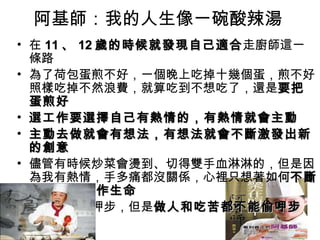 阿基師：我的人生像一碗酸辣湯  在 11 、 12 歲的時候就發現自己適合 走廚師這一條路  為了荷包蛋煎不好，一個晚上吃掉十幾個蛋，煎不好照樣吃掉不然浪費，就算吃到不想吃了，還是 要把蛋煎好 選 工作要選擇自己有熱情的，有熱情就會主動 主動去做就會有想法，有想法就會不斷激發出新的創意 儘管有時候炒菜會燙到、切得雙手血淋淋的，但是因為我有熱情，手多痛都沒關係，心裡只想著 如何 不斷的去延續工作生命 做菜可以偷呷步，但是 做人和吃苦都不能偷呷步 