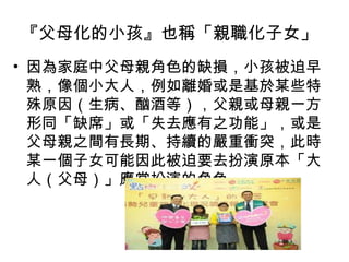 『父母化的小孩』也稱「親職化子女」 因為家庭中父母親角色的缺損，小孩被迫早熟，像個小大人，例如離婚或是基於某些特殊原因（生病、酗酒等），父親或母親一方形同「缺席」或「失去應有之功能」，或是父母親之間有長期、持續的嚴重衝突，此時某一個子女可能因此被迫要去扮演原本「大人（父母）」應當扮演的角色。 