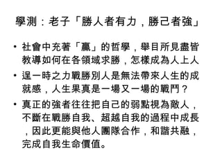 學測：老子「勝人者有力，勝己者強」   社會中充著「贏」的哲學，舉目所見盡皆教導如何在各領域求勝，怎樣成為人上人 逞一時之力戰勝別人是無法帶來人生的成就感，人生果真是一場又一場的戰鬥？ 真正的強者往往把自己的弱點視為敵人，不斷在戰勝自我、超越自我的過程中成長，因此更能與他人團隊合作，和諧共融，完成自我生命價值。 