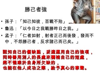 勝己者強 孫子：「知己知彼，百戰不殆」  魯迅：「以今日之我戰勝昨日之我。」  孟子：「仁者如射，射者正己而後發，發而不中，不怨勝己者，反求諸己而已矣。」  認知自己的優缺點，妥適運用自己的強項， 同時善用別人的長處來彌補自己的短處， 將不惶惑於自身所欠缺的， 也能在他人成功之際，給予真心的掌聲。   