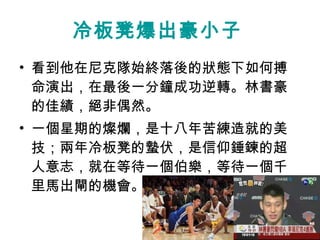 冷板凳爆出豪小子   看到他在尼克隊始終落後的狀態下如何搏命演出，在最後一分鐘成功逆轉。林書豪的佳績，絕非偶然。 一個星期的燦爛，是十八年苦練造就的美技；兩年冷板凳的蟄伏，是信仰錘鍊的超人意志，就在等待一個伯樂，等待一個千里馬出閘的機會。  