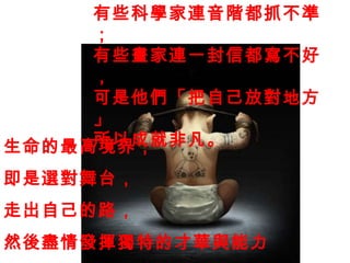 生命的最高境界， 即是選對舞台， 走出自己的路， 然後盡情發揮獨特的才華與能力 。 有些科學家連音階都抓不準； 有些畫家連一封信都寫不好， 可是他們「把自己放對地方 」 所以成就非凡。 