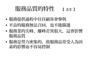 服務品質的特性 【 2/2 】
• 服務提供過程中往往顧客會參與
• 不良的服務無法召回，也不能篩選
• 服務業的尖峰、離峰差異很大，這會影響
服務品質
• 服務是勞力密集的，故服務品常受人為因
素的影響而不容易控制
 