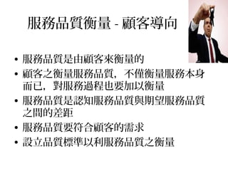 服務品質衡量 - 顧客導向
• 服務品質是由顧客來衡量的
• 顧客之衡量服務品質，不僅衡量服務本身
而已，對服務過程也要加以衡量
• 服務品質是認知服務品質與期望服務品質
之間的差距
• 服務品質要符合顧客的需求
• 設立品質標準以利服務品質之衡量
 