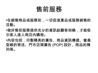 •在銷售商品或服務前，一切促進產品或服務銷售的
活動。
•做好售前服務提供充分的資訊給顧客知曉，才能吸
引客人進入商店內購物。
•內容包括：印製精美的廣告、商品資訊傳遞、會員
型錄的寄送、門市店頭廣告 (POP) 設計、商品的陳
列等。
售前服務
 