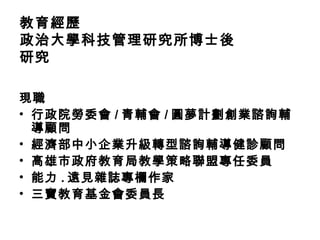 教育經歷
政治大學科技管理研究所博士後
研究
現職
• 行政院勞委會 / 青輔會 / 圓夢計劃創業諮詢輔
導顧問
• 經濟部中小企業升級轉型諮詢輔導健診顧問
• 高雄市政府教育局教學策略聯盟專任委員
• 能力 . 遠見雜誌專欄作家
• 三寶教育基金會委員長
 