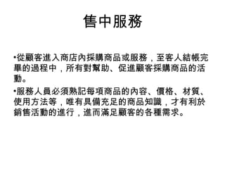 •從顧客進入商店內採購商品或服務，至客人結帳完
畢的過程中，所有對幫助、促進顧客採購商品的活
動。
•服務人員必須熟記每項商品的內容、價格、材質、
使用方法等，唯有具備充足的商品知識，才有利於
銷售活動的進行，進而滿足顧客的各種需求。
售中服務
 