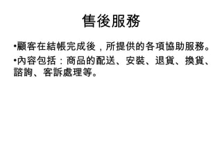 •顧客在結帳完成後，所提供的各項協助服務。
•內容包括：商品的配送、安裝、退貨、換貨、
諮詢、客訴處理等。
售後服務
 