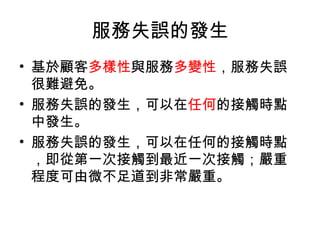 服務失誤的發生
• 基於顧客多樣性與服務多變性，服務失誤
很難避免。
• 服務失誤的發生，可以在任何的接觸時點
中發生。
• 服務失誤的發生，可以在任何的接觸時點
，即從第一次接觸到最近一次接觸；嚴重
程度可由微不足道到非常嚴重。
 