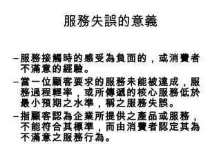 服務失誤的意義
–服務接觸時的感受為負面的，或消費者
不滿意的經驗。
–當一位顧客要求的服務未能被達成，服
務過程輕率，或所傳遞的核心服務低於
最小預期之水準，稱之服務失誤。
–指顧客認為企業所提供之產品或服務，
不能符合其標準，而由消費者認定其為
不滿意之服務行為。
 