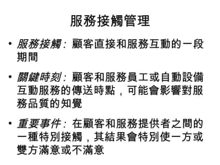 服務接觸管理
• 服務接觸 : 顧客直接和服務互動的一段
期間
• 關鍵時刻 : 顧客和服務員工或自動設備
互動服務的傳送時點，可能會影響對服
務品質的知覺
• 重要事件 : 在顧客和服務提供者之間的
一種特別接觸，其結果會特別使一方或
雙方滿意或不滿意
 
