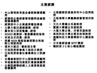 • 中山管理教育基金會諮詢輔導顧
問
• 經濟部企業經營管理顧問協會諮
詢輔導顧問
• 經濟部中小企業處榮譽指導員
• 公爵大飯店連鎖機構 - 經理
• 麗舍宮江浙菜餐廳 - 經理
• SOGO 俱樂部 - 營運籌備部協理
• 來格法式西餐 - 經理
• 美國 NGH 催眠協會授證合格催
眠心理諮商師
• 漢來大飯店 - 餐飲部主管
• 行政院勞委會員工協助方案師
• 行政院勞委會社會專業社工訓練
師
• 台灣創意設計中心諮詢輔導顧問
• 幸福創業微利貸款計畫創業顧問
• 企業訓練聯絡網人力資源發展服
務團顧問
• 大陸國務院發展研究中心訪問教
授
• 大陸清華大學醫藥經營管理所教
授
• 文化大學國企系副教授
• 實踐大學國企系副教授
• 大葉大學企管、休管系副教授
• 高苑科技大學企管系助理教授
• 建國科技大學產學訓中心講座教
授
• 日本產經協會 MTP 講師
• 職訓局 3 C 核心職能講師
主要經歷主要經歷
 