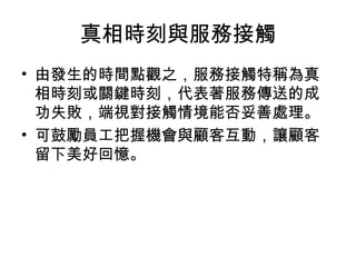 真相時刻與服務接觸
• 由發生的時間點觀之，服務接觸特稱為真
相時刻或關鍵時刻，代表著服務傳送的成
功失敗，端視對接觸情境能否妥善處理。
• 可鼓勵員工把握機會與顧客互動，讓顧客
留下美好回憶。
 