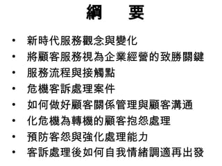 綱 要
• 新時代服務觀念與變化
• 將顧客服務視為企業經營的致勝關鍵
• 服務流程與接觸點
• 危機客訴處理案件
• 如何做好顧客關係管理與顧客溝通
• 化危機為轉機的顧客抱怨處理
• 預防客怨與強化處理能力
• 客訴處理後如何自我情緒調適再出發
 