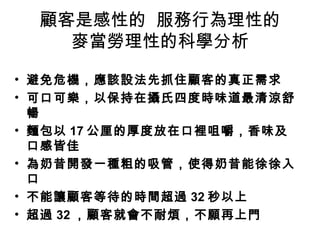 顧客是感性的 服務行為理性的
麥當勞理性的科學分析
• 避免危機，應該設法先抓住顧客的真正需求
• 可口可樂，以保持在攝氏四度時味道最清涼舒
暢
• 麵包以 17 公厘的厚度放在口裡咀嚼，香味及
口感皆佳
• 為奶昔開發一種粗的吸管，使得奶昔能徐徐入
口
• 不能讓顧客等待的時間超過 32 秒以上
• 超過 32 ，顧客就會不耐煩，不願再上門
 