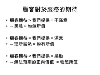 顧客對於服務的期待
• 顧客期待＞我們提供＝不滿意
• → 民怨 = 物無所值
• 顧客期待＝我們提供＝滿意
• → 理所當然 = 物有所值
• 顧客期待＜我們提供＝感動
• → 無法預期的正向價值 = 物超所值
 