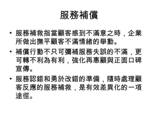 服務補償
• 服務補救指當顧客感到不滿意之時，企業
所做出撫平顧客不滿情緒的舉動。
• 補償行動不只可彌補服務失誤的不滿，更
可轉不利為有利，強化再惠顧與正面口碑
宣傳。
• 服務認錯和勇於改錯的準備，隨時處理顧
客反應的服務補救，是有效差異化的一項
途徑。
 