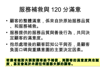服務補救與 120 分滿意
• 顧客的整體滿意，係來自於原始服務品質
、和服務補救。
• 服務提供的服務品質與善後行為，共同決
定顧客的滿意度。
• 抱怨處理後的顧客認知公平與否，是顧客
負面口碑與重購意圖的主要決定因素。
若業者能對失誤對顧客給予補償，則顧客的滿意度與忠誠若業者能對失誤對顧客給予補償，則顧客的滿意度與忠誠
度，甚至會高於未經任何服務失誤的顧客。度，甚至會高於未經任何服務失誤的顧客。
若業者能對失誤對顧客給予補償，則顧客的滿意度與忠誠若業者能對失誤對顧客給予補償，則顧客的滿意度與忠誠
度，甚至會高於未經任何服務失誤的顧客。度，甚至會高於未經任何服務失誤的顧客。
 