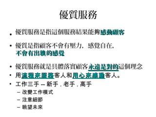 優質服務
• 優質服務是指這個服務結果能夠感動顧客感動顧客
• 優質是指顧客不會有壓力，感覺自在，
不會有出 的感覺糗不會有出 的感覺糗
• 優質服務就是具體落實顧客永遠是對的永遠是對的這個理念
• 用流程來服務流程來服務客人和用心來感動用心來感動客人。
• 工作三手 -- 新手 . 老手 . 高手
– 改變工作模式
– 注意細節
– 眺望未來
 