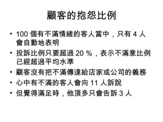 顧客的抱怨比例
• 100 個有不滿情緒的客人當中，只有 4 人
會自動地表明
• 投訴比例只要超過 20 ％，表示不滿意比例
已經超過平均水準
• 顧客沒有把不滿傳達給店家或公司的義務
• 心中有不滿的客人會向 11 人訴說
• 但覺得滿足時，他頂多只會告訴 3 人
 