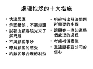 處理抱怨的十大措施
• 快速反應
• 承認錯誤，不要辯護
• 試著由顧客眼光來了
解問題
• 不與顧客爭吵
• 瞭解顧客的感受
• 給顧客最合理的利益
• 明確指出解決問題
所需要的步驟
• 讓顧客一直知道整
個處理的過程
• 考慮補償措施
• 重建顧客對公司的
信心
 