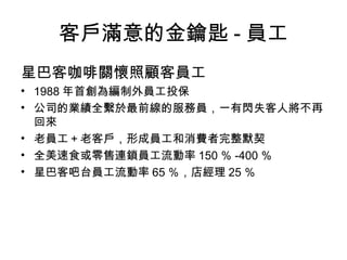 客戶滿意的金鑰匙 - 員工
星巴客咖啡關懷照顧客員工
• 1988 年首創為編制外員工投保
• 公司的業績全繫於最前線的服務員，一有閃失客人將不再
回來
• 老員工＋老客戶，形成員工和消費者完整默契
• 全美速食或零售連鎖員工流動率 150 ％ -400 ％
• 星巴客吧台員工流動率 65 ％，店經理 25 ％
 