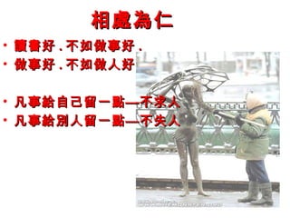 相處為仁相處為仁
• 讀書好讀書好 .. 不如做事好不如做事好 ..
• 做事好做事好 .. 不如做人好不如做人好
• 凡事給自己留一點—不求人凡事給自己留一點—不求人
• 凡事給別人留一點—不失人凡事給別人留一點—不失人
 