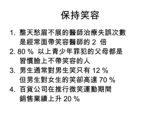 保持笑容
1. 整天愁眉不展的醫師治療失誤次數
是經常面帶笑容醫師的 2 倍
2. 80 % 以上青少年罪犯的父母都是
習慣臉上不帶笑容的人
3. 男生通常對男生笑只有 12 %
但男生對女生的笑卻高達 70 %
4. 百貨公司在推行微笑運動期間
銷售業績上升 20 %
 