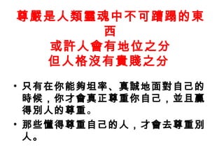 尊嚴是人類靈魂中不可蹧蹋的東
西
或許人會有地位之分
但人格沒有貴賤之分
• 只有在你能夠坦率、真誠地面對自己的
時候，你才會真正尊重你自己，並且贏
得別人的尊重。
• 那些懂得尊重自己的人，才會去尊重別
人。
 