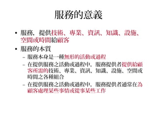 服務的意義
• 服務，提供技術、專業、資訊、知識、設施、
空間或時間給顧客
• 服務的本質
– 服務本身是一種無形的活動或過程
– 在提供服務之活動或過程中，服務提供者提供給顧
客所需的技術、專業、資訊、知識、設施、空間或
時間之各種組合
– 在提供服務之活動或過程中，服務提供者通常在為
顧客處理某些事情或從事某些工作
 