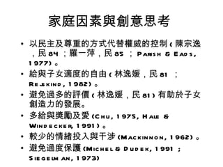 家庭因素與創意思考
• 以民主及尊重的方式代替權威的控制 ( 陳宗逸
  ，民 84 ；羅一萍，民 85 ； Paris h & E ad s ,
  1 977) 。
• 給與子女適度的自由 ( 林逸媛，民 81 ；
  Re j kin d , 1 982) 。
       s
• 避免過多的評價 ( 林逸媛，民 81 ) 有助於子女
  創造力的發展。
• 多給與獎勵及愛 (C h u , 1 975, H ale &
  Win d e c ke r, 1 991 ) 。
• 較少的情緒投入與干涉 (Mac kin n o n , 1 962) 。
• 避免過度保護 (Mic h e l & D u d e k, 1 991 ;
  S ie g e lm an , 1 973)
 
