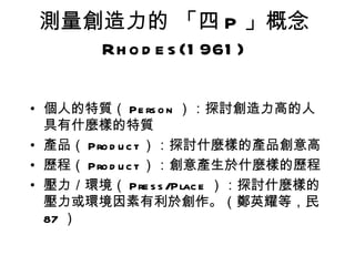 測量創造力的 「四 P 」概念
   Rh o d e s (1 961 )

• 個人的特質（ Pe rs o n ）：探討創造力高的人
  具有什麼樣的特質
• 產品（ Pro d u c t ）：探討什麼樣的產品創意高
• 歷程（ Pro d u c t ）：創意產生於什麼樣的歷程
• 壓力／環境（ Pre s s /Plac e ）：探討什麼樣的
  壓力或環境因素有利於創作。（鄭英耀等，民
  87 ）
 