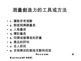 測量創造力的工具或方法

•   1 . 擴散思考測驗
•   2. 態度與興趣量表
•   3. 人格量表
•   4. 傳記量表
•   5. 同儕或督導者的評量
•   6. 產品的評判
•   7. 名人研究
•   8. 自我陳述的創造活動和成就　　　　　　　
    　　　　　　　　 H o c e var  &
    B ac h e lo r(1 989)
 