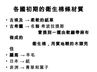 各國初期的衛生棉條材質
• 古埃及 → 柔軟的紙草
• 古希臘 → 名醫 希波拉提斯
          曾提到一種由軟繃帶麻布
  做成的
　　　　　 衛生棉，用質地輕的木頭兜
  住
• 羅馬 → 羊毛
• 日本 → 紙
• 非洲 → 青草和葉子
 