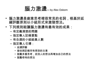 腦力激盪— by Alex Osborn
• 腦力激盪是創意思考裡很常見的名詞，根基於延
  緩評斷原則以小組形式來激發想法。
• 下列規則能讓腦力激盪有最有效的成果：
 –   有定義清楚的問題
 –   指定專人記錄要點
 –   有合適的小組組員人數
 –   指定專人引導：
     •   延遲評斷
     •   接收與記錄所有想到的主意
     •   鼓勵多重思考，依別人的想法再增加自己的想法
     •   鼓勵奇特的想法
 