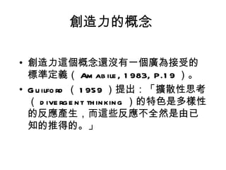 創造力的概念

• 創造力這個概念還沒有一個廣為接受的
  標準定義（ Am ab ile , 1 983, P.1 9 ）。
• G u ilfo rd （ 1 959 ）提出：「擴散性思考
  （ d ive rg e n t th in kin g ）的特色是多樣性
  的反應產生，而這些反應不全然是由已
  知的推得的。」
 