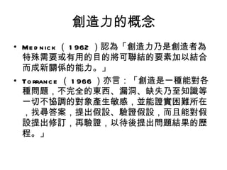 創造力的概念
• Me d n ic k （ 1 962 ）認為「創造力乃是創造者為
  特殊需要或有用的目的將可聯結的要素加以結合
  而成新關係的能力。」
• To rran c e （ 1 966 ）亦言：「創造是一種能對各
  種問題，不完全的東西、漏洞、缺失乃至知識等
  一切不協調的對象產生敏感，並能證實困難所在
  ，找尋答案，提出假設、驗證假設，而且能對假
  設提出修訂，再驗證，以待後提出問題結果的歷
  程。」
 