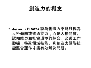 創造力的概念


• Am ab ile (1 983) 認為創造力不能只視為
  人格傾向或普通能力，而是人格特質、
  認知能力和社會環境的綜合。必須工作
  動機，特殊領域技能、和創造力關聯技
  能整合運作才能有效解決問題。
 