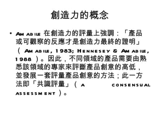創造力的概念
• Am ab ile 在創造力的評量上強調：「產品
  或可觀察的反應才是創造力最終的證明」
  （ Am ab ile , 1 983; H e n n e s e y & Am ab ile ,
  1 988 ）。因此，不同領域的產品需要由熟
  悉該領域的專家來評斷產品創意的高低，
  並發展一套評量產品創意的方法；此一方
  法即「共識評量」（ a                          c o n s e n s u al
  as s e s s m e n t ）。
 