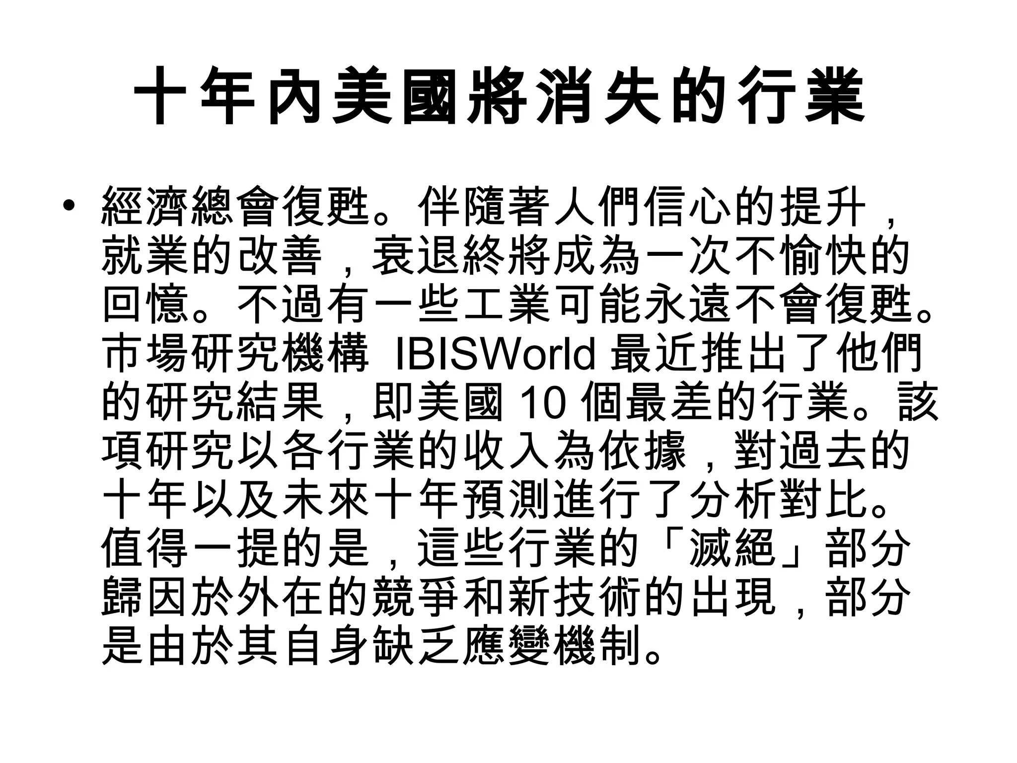 十年內美國將消失的行業
• 經濟總會復甦。伴隨著人們信心的提升，
  就業的改善，衰退終將成為一次不愉快的
  回憶。不過有一些工業可能永遠不會復甦。
  市場研究機構 IBISWorld 最近推出了他們
  的研究結果，即美國 10 個最差的行業。該
  項研究以各行業的收入為依據，對過去的
  十年以及未來十年預測進行了分析對比。
  值得一提的是，這些行業的「滅絕」部分
  歸因於外在的競爭和新技術的出現，部分
  是由於其自身缺乏應變機制。
 