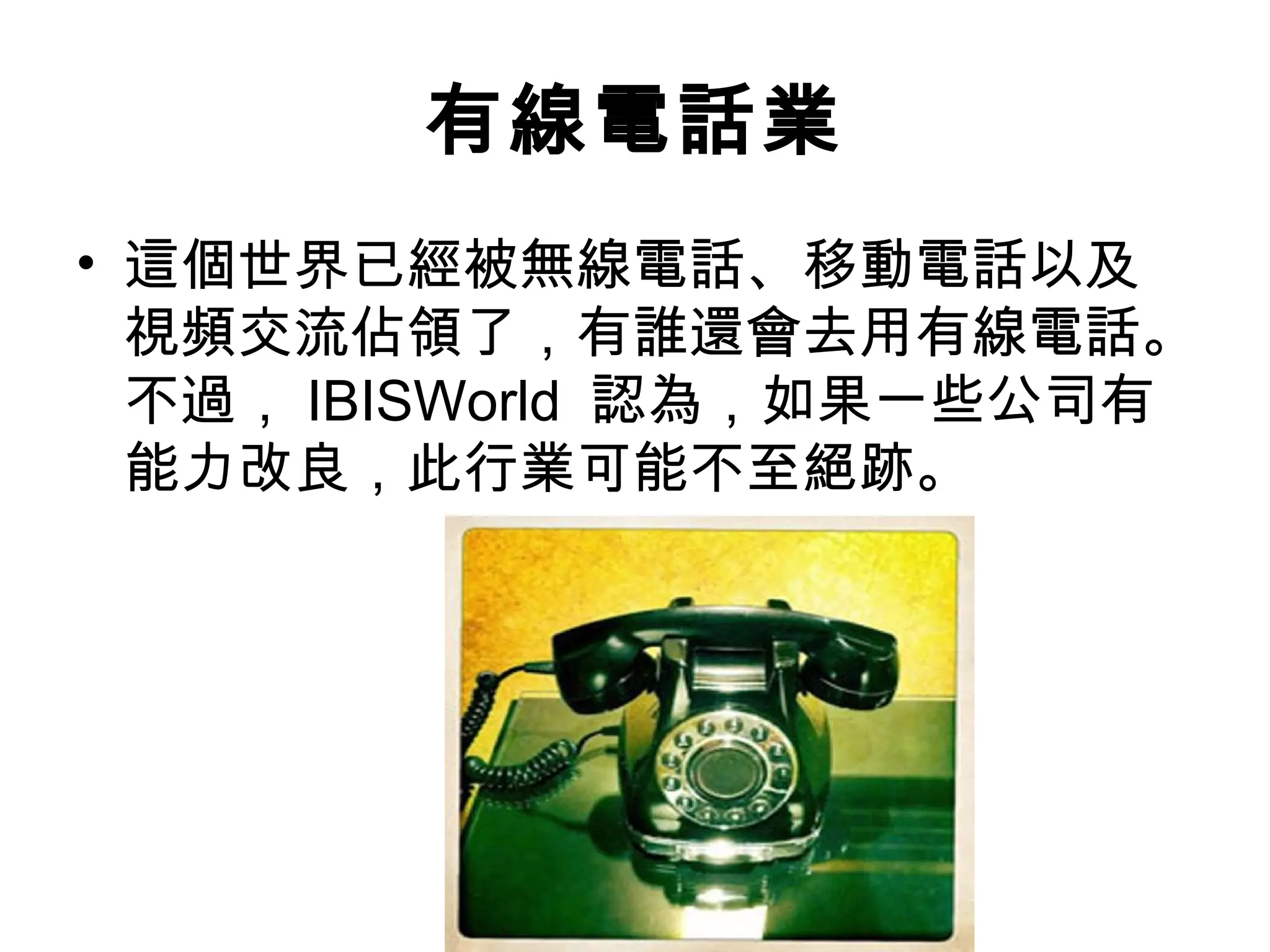 有線電話業
• 這個世界已經被無線電話、移動電話以及
  視頻交流佔領了，有誰還會去用有線電話。
  不過， IBISWorld 認為，如果一些公司有
  能力改良，此行業可能不至絕跡。
 
