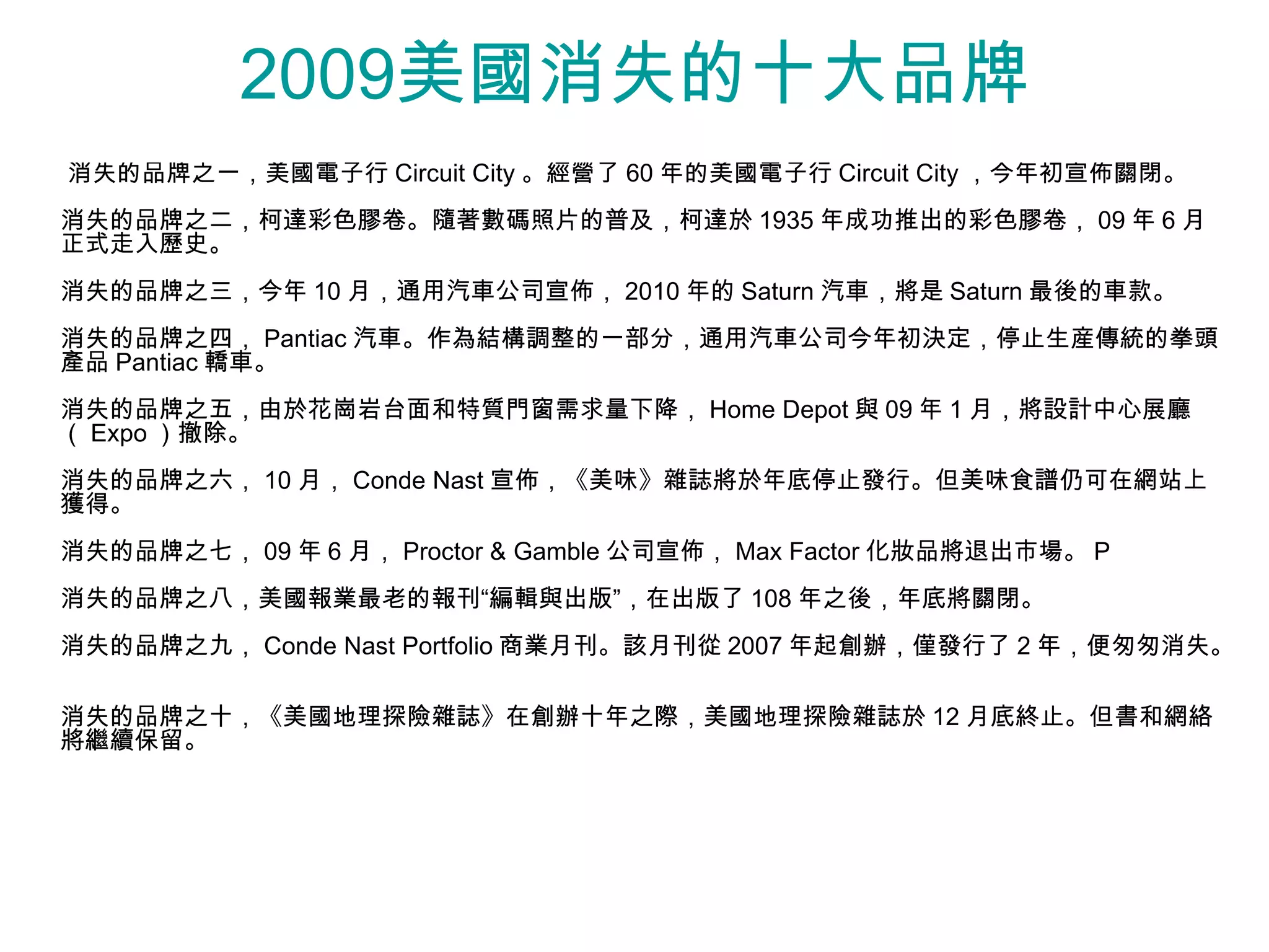 2009美國消失的十大品牌
消失的品牌之一，美國電子行 Circuit City 。經營了 60 年的美國電子行 Circuit City ，今年初宣佈關閉。
消失的品牌之二，柯達彩色膠卷。隨著數碼照片的普及，柯達於 1935 年成功推出的彩色膠卷， 09 年 6 月
正式走入歷史。
消失的品牌之三，今年 10 月，通用汽車公司宣佈， 2010 年的 Saturn 汽車，將是 Saturn 最後的車款。
消失的品牌之四， Pantiac 汽車。作為結構調整的一部分，通用汽車公司今年初決定，停止生産傳統的拳頭
產品 Pantiac 轎車。
消失的品牌之五，由於花崗岩台面和特質門窗需求量下降， Home Depot 與 09 年 1 月，將設計中心展廳
（ Expo ）撤除。
消失的品牌之六， 10 月， Conde Nast 宣佈，《美味》雜誌將於年底停止發行。但美味食譜仍可在網站上
獲得。
消失的品牌之七， 09 年 6 月， Proctor & Gamble 公司宣佈， Max Factor 化妝品將退出市場。 P
消失的品牌之八，美國報業最老的報刊“編輯與出版”，在出版了 108 年之後，年底將關閉。
消失的品牌之九， Conde Nast Portfolio 商業月刊。該月刊從 2007 年起創辦，僅發行了 2 年，便匆匆消失。
                                                         年

消失的品牌之十，《美國地理探險雜誌》在創辦十年之際，美國地理探險雜誌於 12 月底終止。但書和網絡
將繼續保留。
 