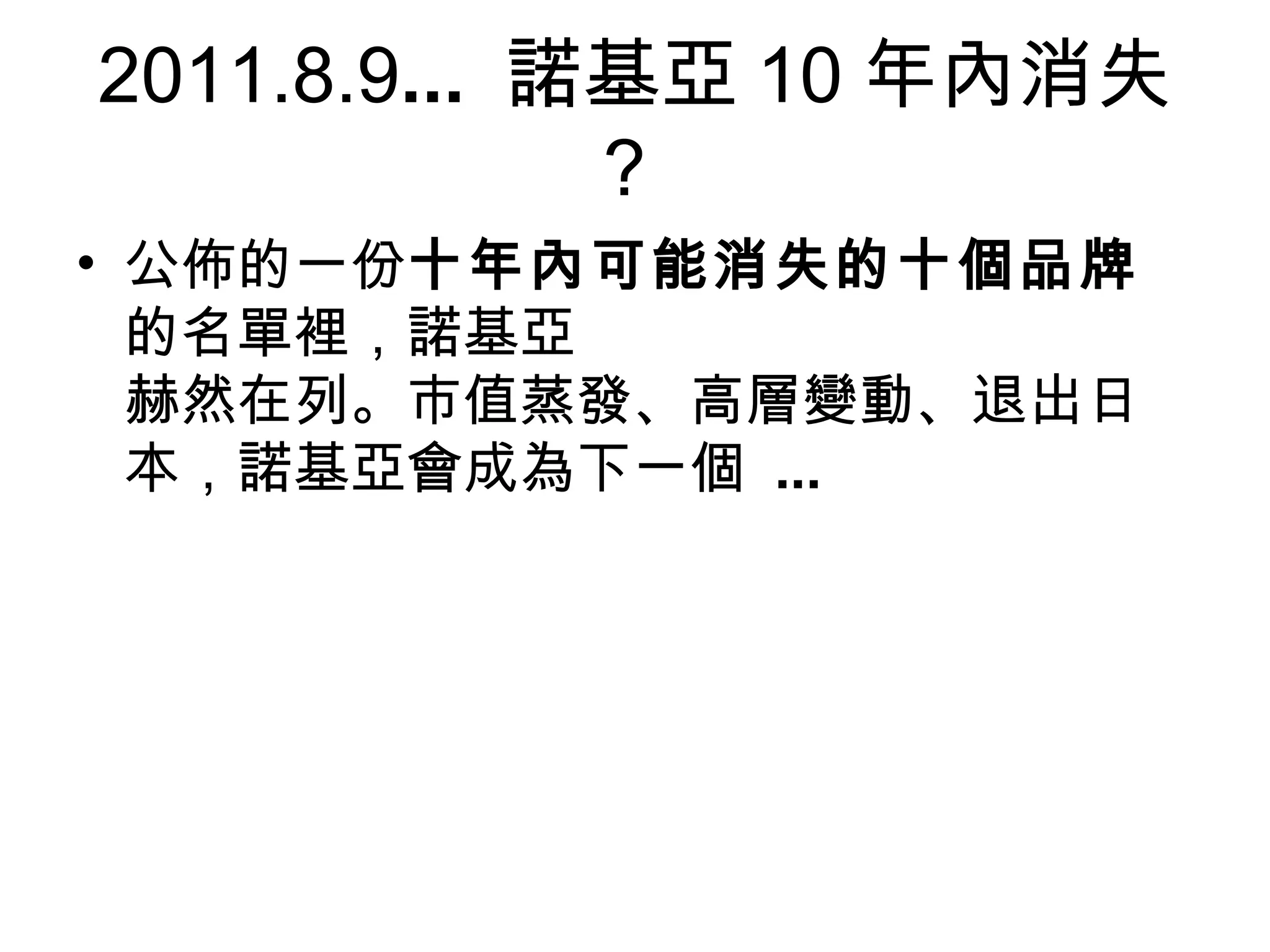 2011.8.9... 諾基亞 10 年內消失
             ？
• 公佈的一份十年內可能消失的十個品牌
  的名單裡，諾基亞
  赫然在列。市值蒸發、高層變動、退出日
  本，諾基亞會成為下一個 ...
 