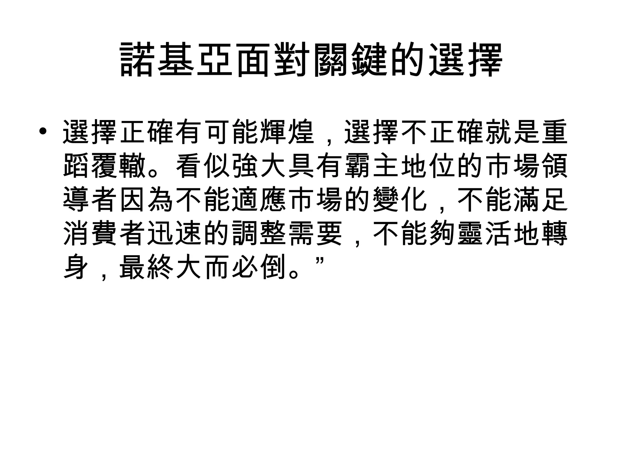諾基亞面對關鍵的選擇
• 選擇正確有可能輝煌，選擇不正確就是重
  蹈覆轍。看似強大具有霸主地位的市場領
  導者因為不能適應市場的變化，不能滿足
  消費者迅速的調整需要，不能夠靈活地轉
  身，最終大而必倒。”
 