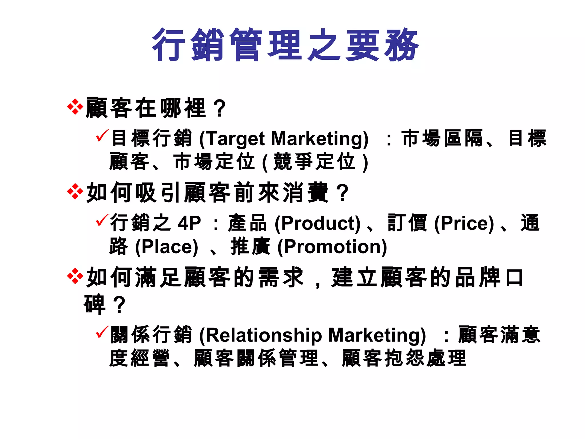 行銷管理之要務
顧客在哪裡？
 目標行銷 (Target Marketing) ：市場區隔、目標
  顧客、市場定位 ( 競爭定位 )
如何吸引顧客前來消費？
 行銷之 4P ：產品 (Product) 、訂價 (Price) 、通
  路 (Place) 、推廣 (Promotion)
如何滿足顧客的需求，建立顧客的品牌口
 碑？
 關係行銷 (Relationship Marketing) ：顧客滿意
  度經營、顧客關係管理、顧客抱怨處理
 