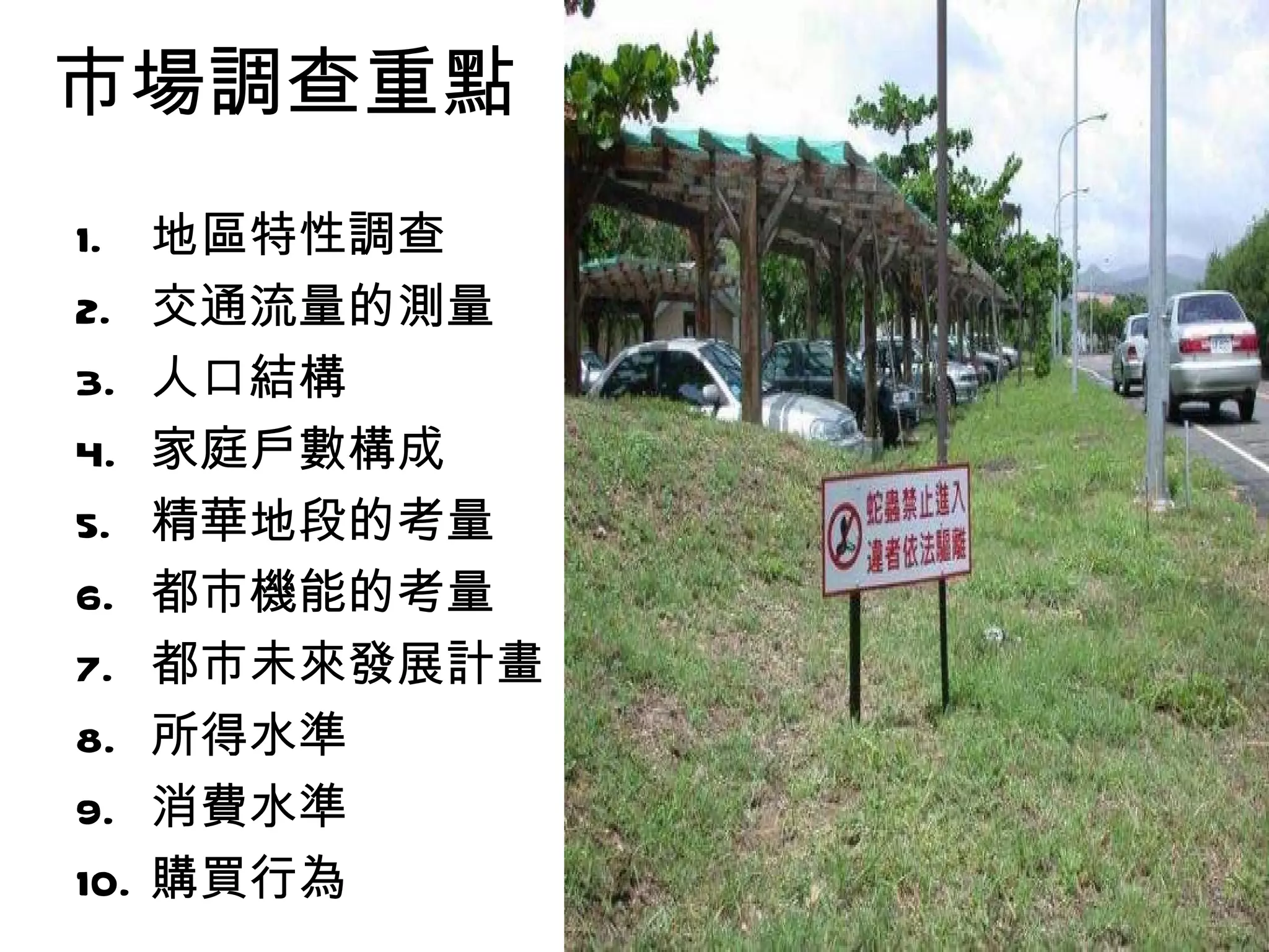 市場調查重點
1.    地區特性調查
2.    交通流量的測量
3.    人口結構
4.    家庭戶數構成
5.    精華地段的考量
6.    都市機能的考量
7.    都市未來發展計畫
8.    所得水準
9.    消費水準
10.   購買行為
 