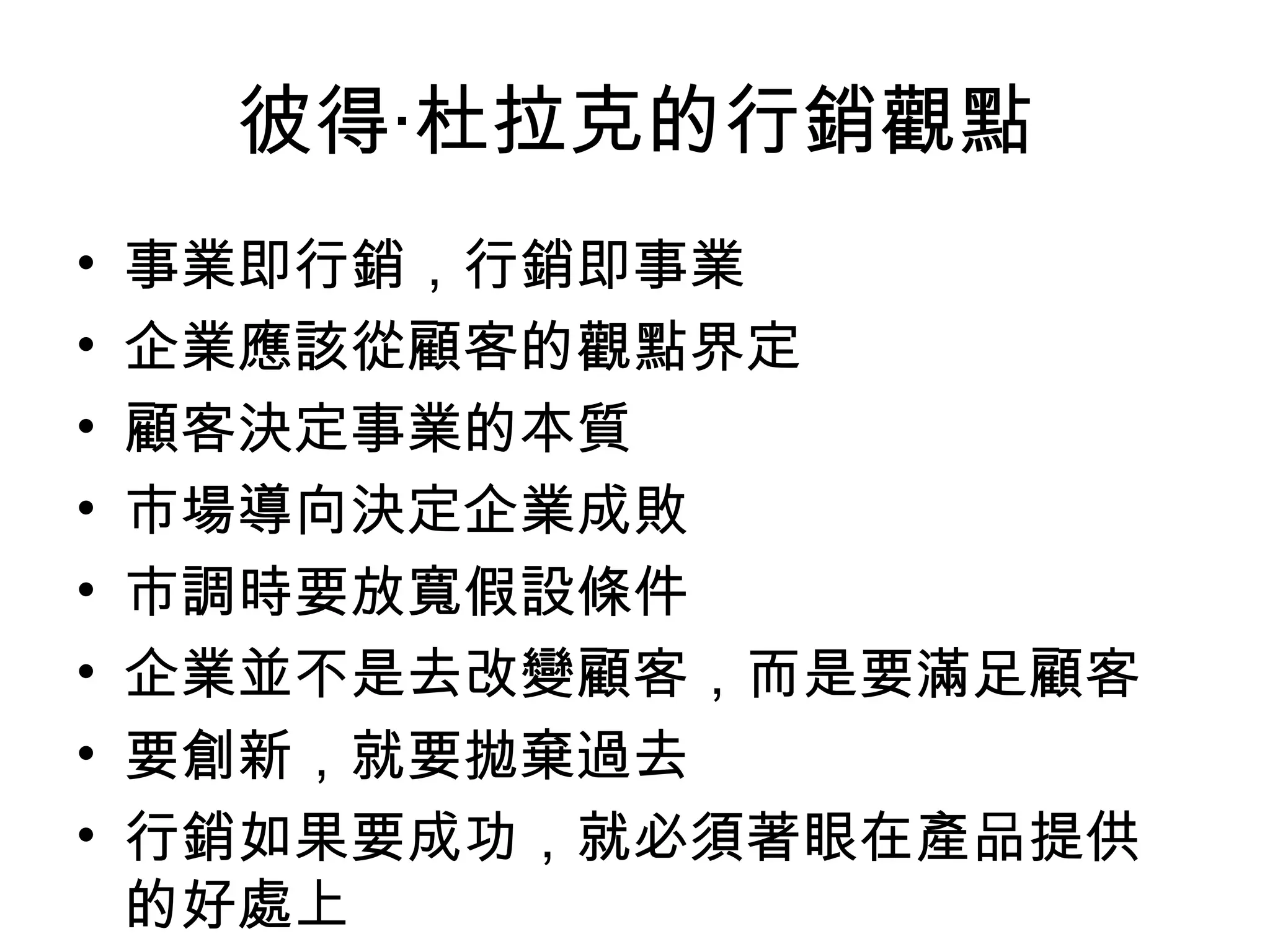 彼得‧杜拉克的行銷觀點
•   事業即行銷，行銷即事業
•   企業應該從顧客的觀點界定
•   顧客決定事業的本質
•   市場導向決定企業成敗
•   市調時要放寬假設條件
•   企業並不是去改變顧客，而是要滿足顧客
•   要創新，就要拋棄過去
•   行銷如果要成功，就必須著眼在產品提供
    的好處上
 