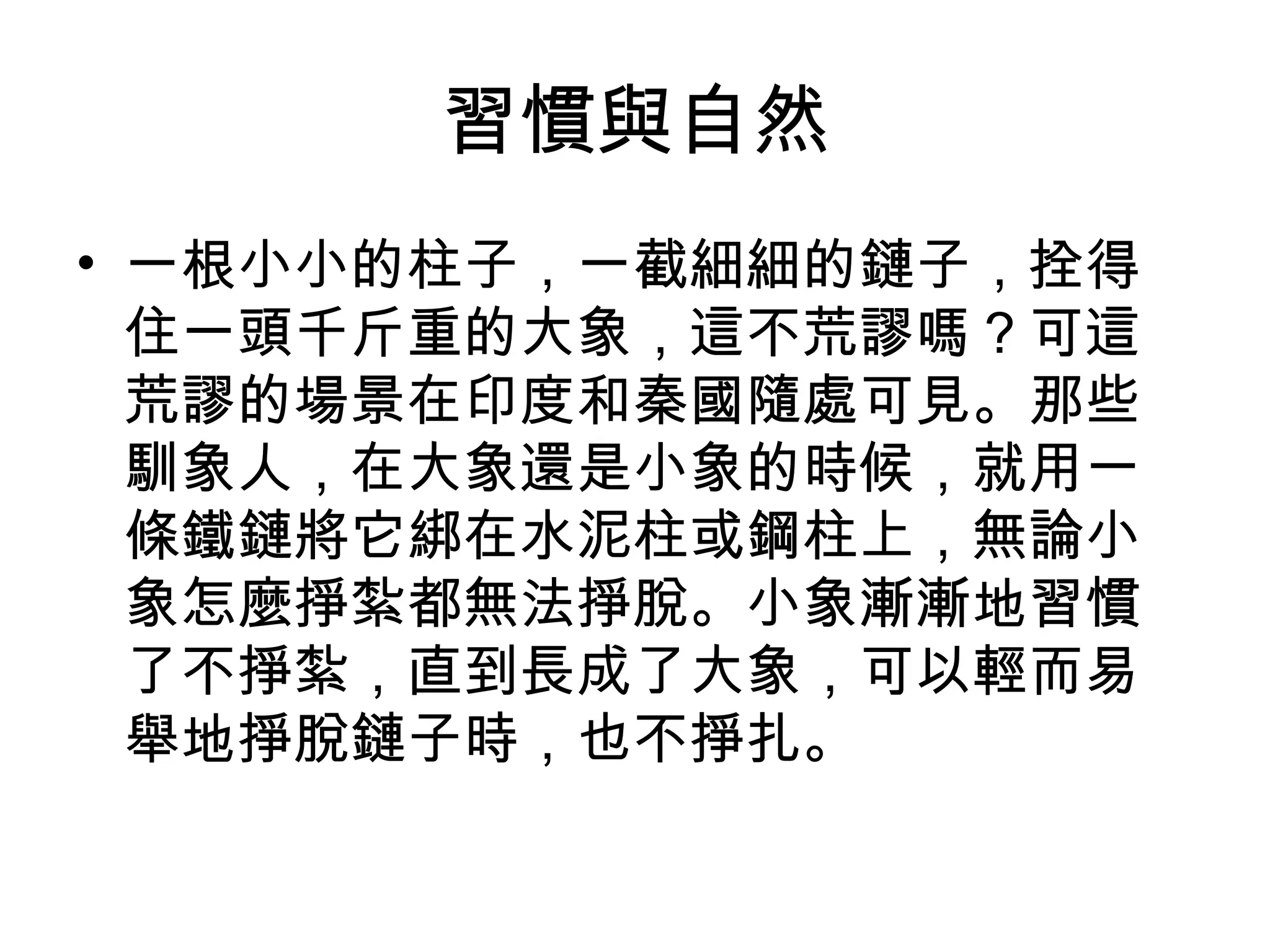 習慣與自然
• 一根小小的柱子，一截細細的鏈子，拴得
  住一頭千斤重的大象，這不荒謬嗎？可這
  荒謬的場景在印度和秦國隨處可見。那些
  馴象人，在大象還是小象的時候，就用一
  條鐵鏈將它綁在水泥柱或鋼柱上，無論小
  象怎麼掙紮都無法掙脫。小象漸漸地習慣
  了不掙紮，直到長成了大象，可以輕而易
  舉地掙脫鏈子時，也不掙扎。 
 