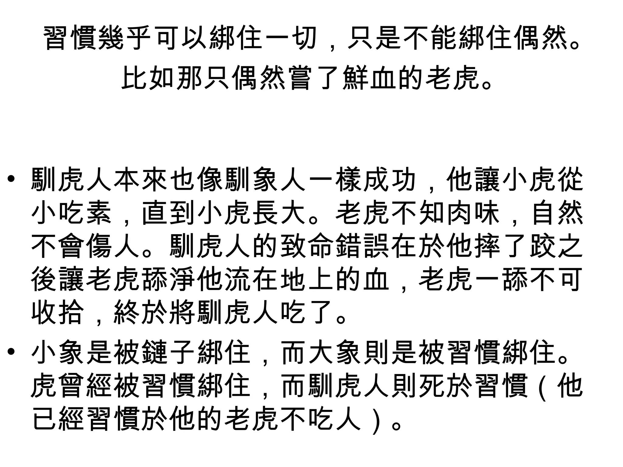 習慣幾乎可以綁住一切，只是不能綁住偶然。
    比如那只偶然嘗了鮮血的老虎。


• 馴虎人本來也像馴象人一樣成功，他讓小虎從
  小吃素，直到小虎長大。老虎不知肉味，自然
  不會傷人。馴虎人的致命錯誤在於他摔了跤之
  後讓老虎舔淨他流在地上的血，老虎一舔不可
  收拾，終於將馴虎人吃了。 
• 小象是被鏈子綁住，而大象則是被習慣綁住。
  虎曾經被習慣綁住，而馴虎人則死於習慣（他
  已經習慣於他的老虎不吃人）。 
 